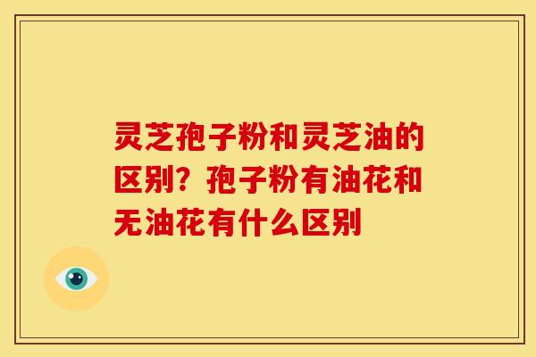 灵芝孢子粉和灵芝油的区别?孢子粉有油花和无油花有什么区别