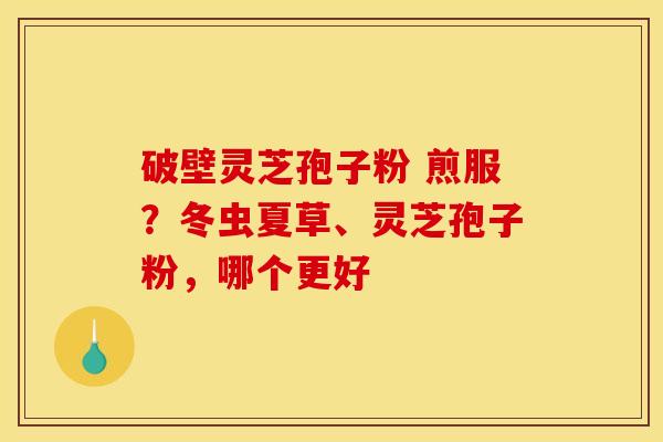 破壁灵芝孢子粉 煎服?冬虫夏草、灵芝孢子粉,哪个更好