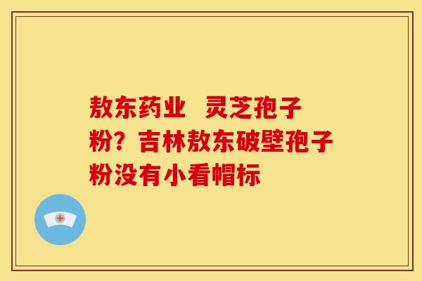 敖东药业  灵芝孢子粉？吉林敖东破壁孢子粉没有小看帽标