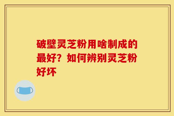 破壁灵芝粉用啥制成的最好?如何辨别灵芝粉好坏