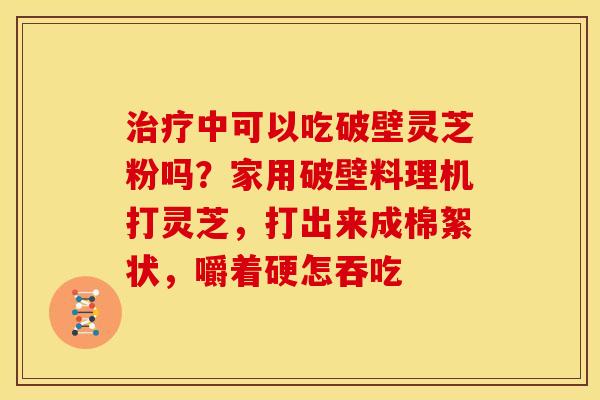 治疗中可以吃破壁灵芝粉吗？家用破壁料理机打灵芝，打出来成棉絮状，嚼着硬怎吞吃