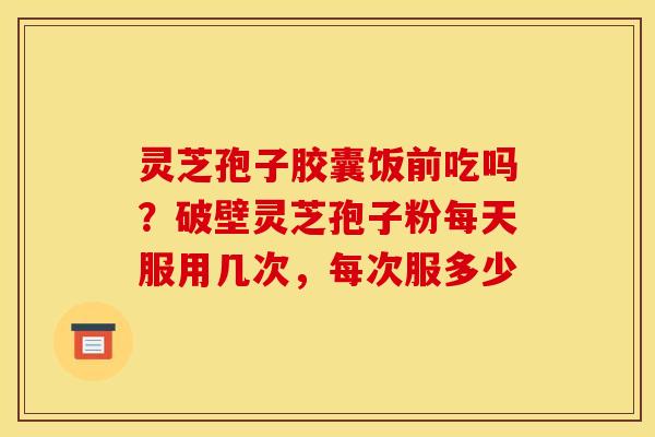 灵芝孢子胶囊饭前吃吗?破壁灵芝孢子粉每天服用几次,每次服多少