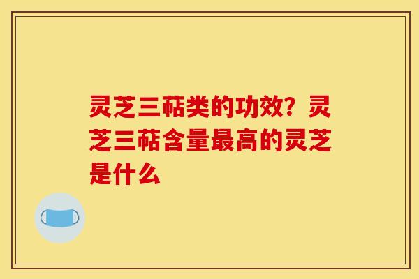 灵芝三萜类的功效?灵芝三萜含量最高的灵芝是什么