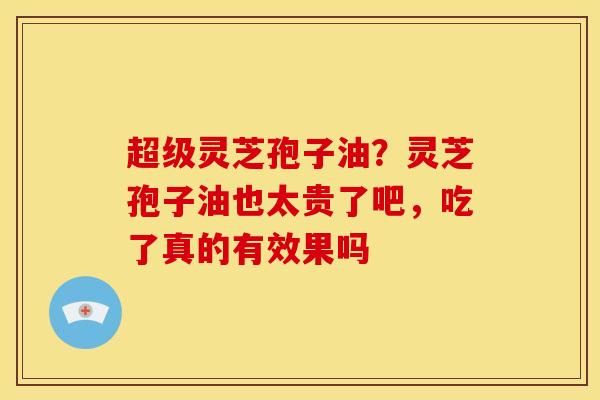 超级灵芝孢子油?灵芝孢子油也太贵了吧,吃了真的有效果吗