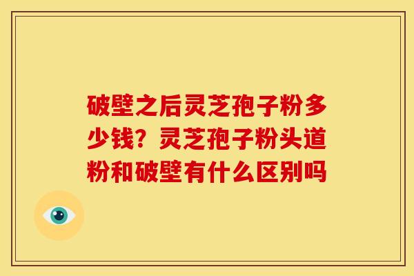 破壁之后灵芝孢子粉多少钱？灵芝孢子粉头道粉和破壁有什么区别吗
