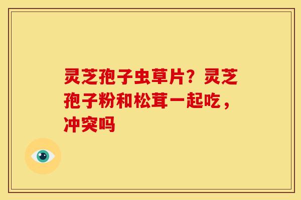 灵芝孢子虫草片?灵芝孢子粉和松茸一起吃,冲突吗