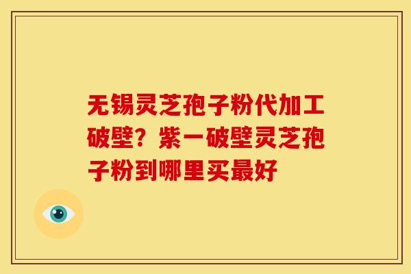 无锡灵芝孢子粉代加工破壁？紫一破壁灵芝孢子粉到哪里买最好