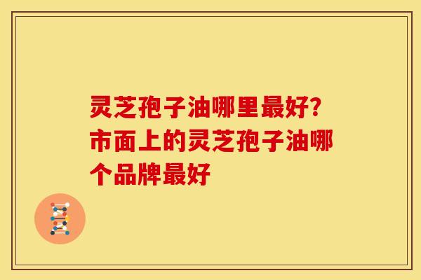 灵芝孢子油哪里最好？市面上的灵芝孢子油哪个品牌最好