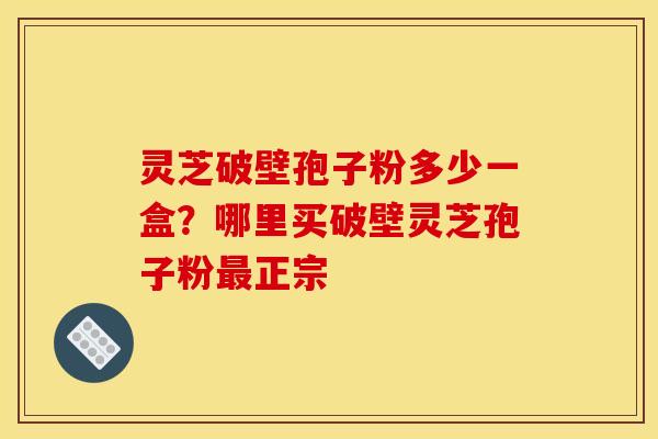 灵芝破壁孢子粉多少一盒?哪里买破壁灵芝孢子粉最正宗