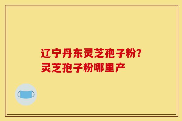 辽宁丹东灵芝孢子粉?灵芝孢子粉哪里产