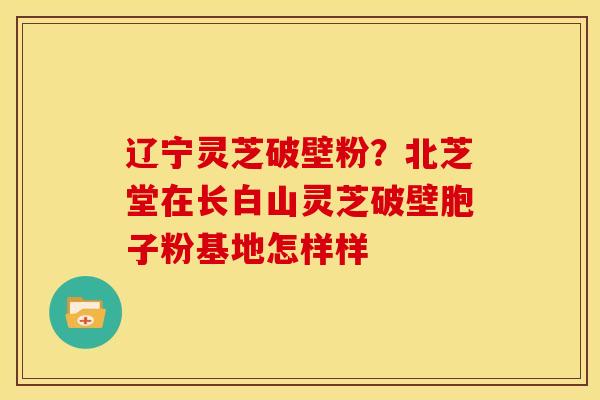 辽宁灵芝破壁粉?北芝堂在长白山灵芝破壁胞子粉基地怎样样