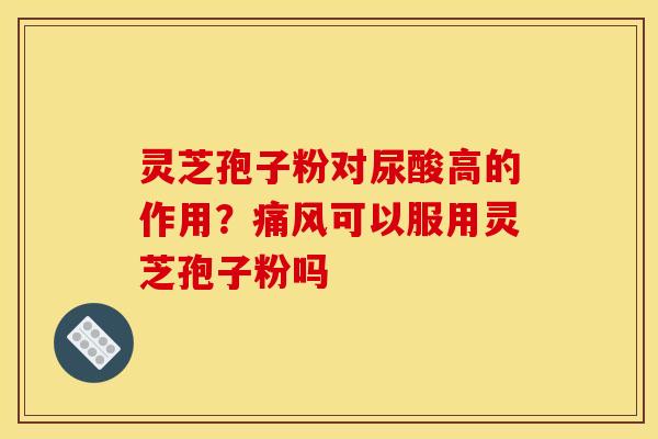 灵芝孢子粉对尿酸高的作用？痛风可以服用灵芝孢子粉吗