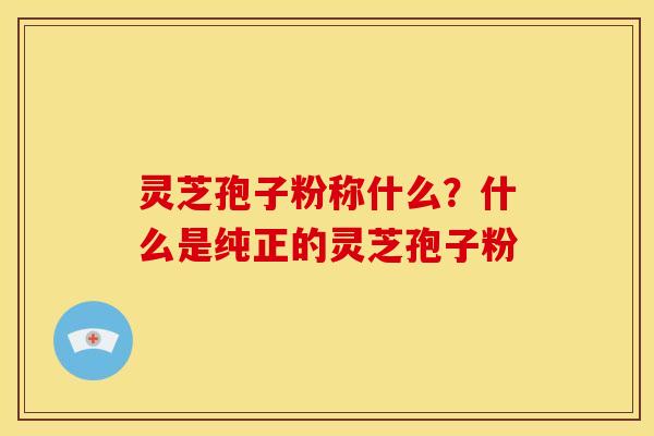 灵芝孢子粉称什么?什么是纯正的灵芝孢子粉