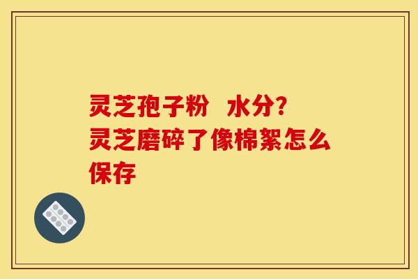 灵芝孢子粉 水分?灵芝磨碎了像棉絮怎么保存