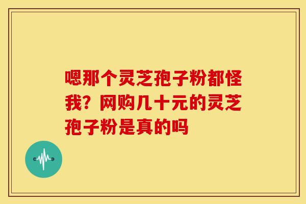 嗯那个灵芝孢子粉都怪我?网购几十元的灵芝孢子粉是真的吗