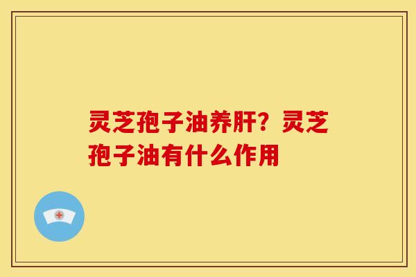 灵芝孢子油养肝?灵芝孢子油有什么作用