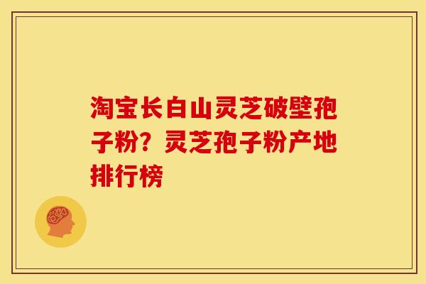 淘宝长白山灵芝破壁孢子粉?灵芝孢子粉产地排行榜