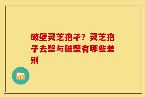 破壁灵芝孢孑?灵芝孢子去壁与破壁有哪些差别