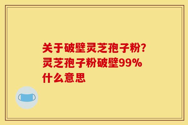 关于破壁灵芝孢子粉?灵芝孢子粉破壁99%什么意思