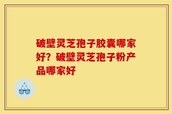 破壁灵芝孢子胶囊哪家好?破壁灵芝孢子粉产品哪家好