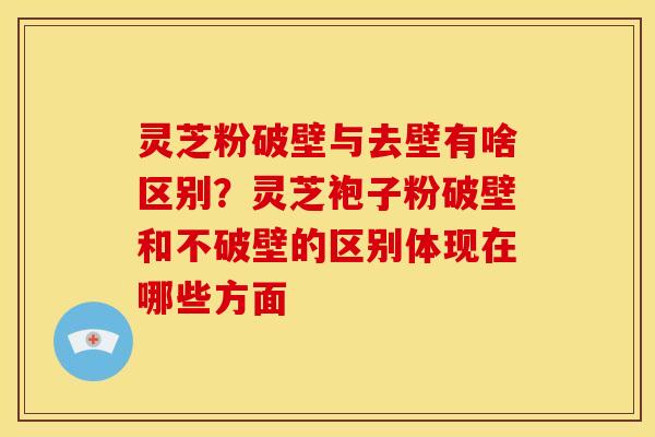 灵芝粉破壁与去壁有啥区别?灵芝袍子粉破壁和不破壁的区别体现在哪些方面