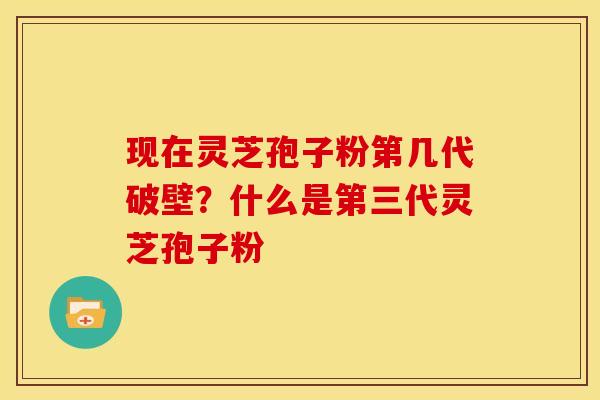 现在灵芝孢子粉第几代破壁?什么是第三代灵芝孢子粉