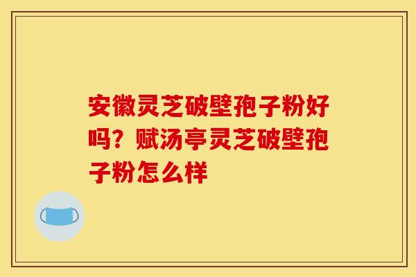 安徽灵芝破壁孢子粉好吗？赋汤亭灵芝破壁孢子粉怎么样