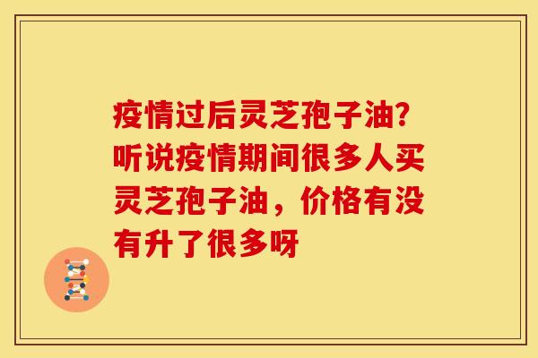 疫情过后灵芝孢子油?听说疫情期间很多人买灵芝孢子油,价格有没有升了很多呀