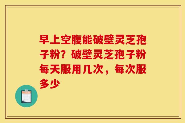 早上空腹能破壁灵芝孢子粉？破壁灵芝孢子粉每天服用几次，每次服多少