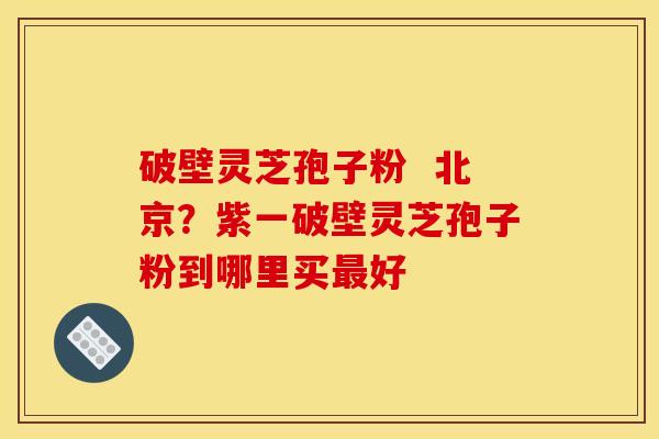 破壁灵芝孢子粉 北京?紫一破壁灵芝孢子粉到哪里买最好