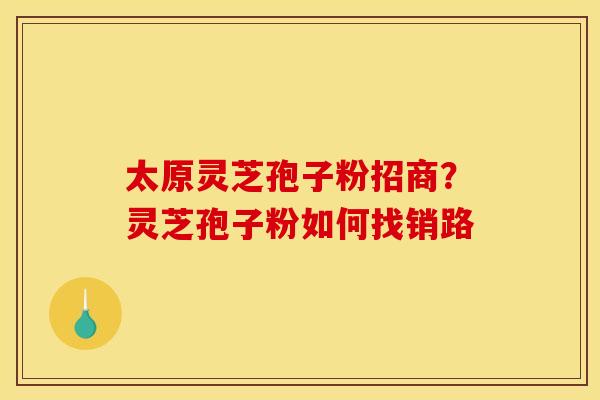 太原灵芝孢子粉招商?灵芝孢子粉如何找销路