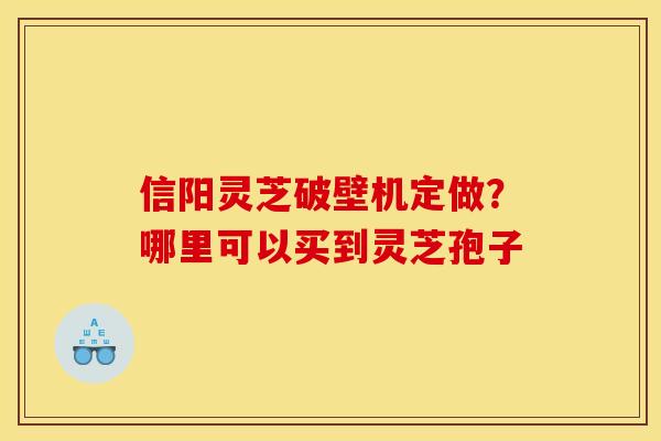 信阳灵芝破壁机定做?哪里可以买到灵芝孢子