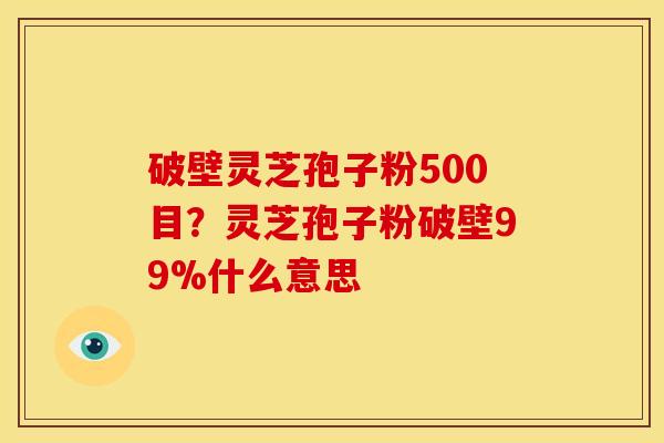 破壁灵芝孢子粉500目?灵芝孢子粉破壁99%什么意思