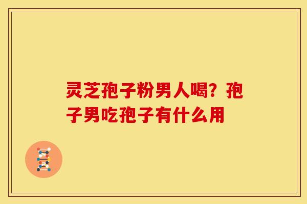 灵芝孢子粉男人喝?孢子男吃孢子有什么用
