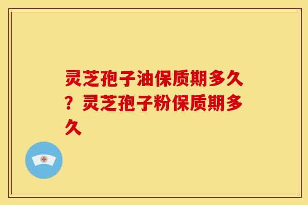 灵芝孢子油保质期多久?灵芝孢子粉保质期多久