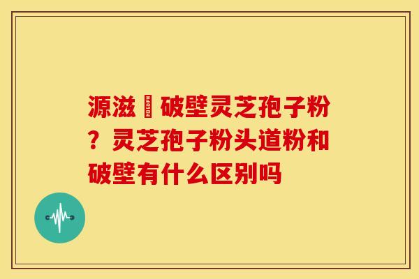 源滋湶破壁灵芝孢子粉?灵芝孢子粉头道粉和破壁有什么区别吗