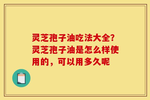 灵芝孢子油吃法大全？灵芝孢子油是怎么样使用的，可以用多久呢