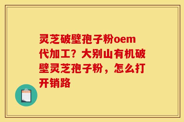 灵芝破壁孢子粉oem代加工？大别山有机破壁灵芝孢子粉，怎么打开销路