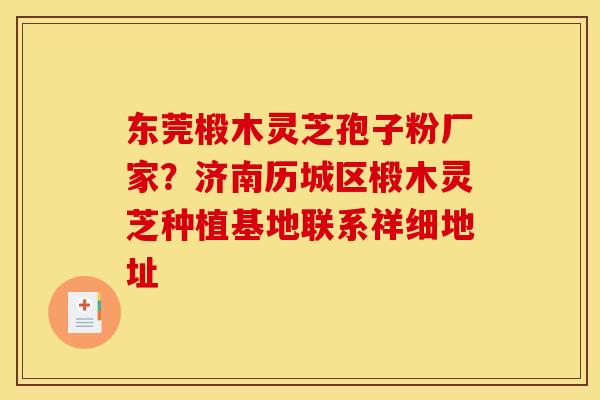 东莞椴木灵芝孢子粉厂家?济南历城区椴木灵芝种植基地联系祥细地址