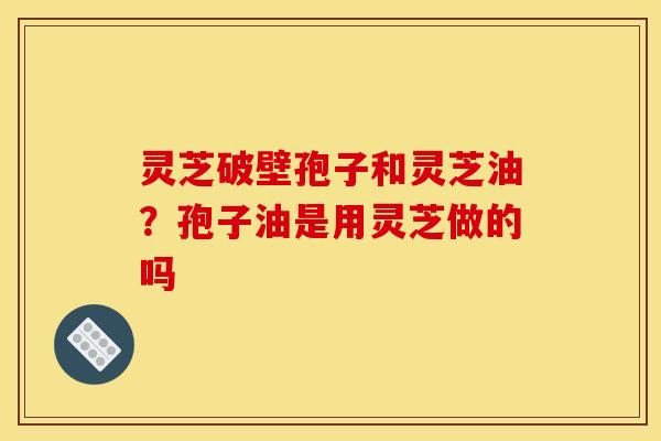 灵芝破壁孢子和灵芝油？孢子油是用灵芝做的吗