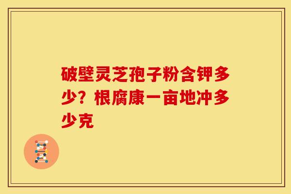 破壁灵芝孢子粉含钾多少?根腐康一亩地冲多少克