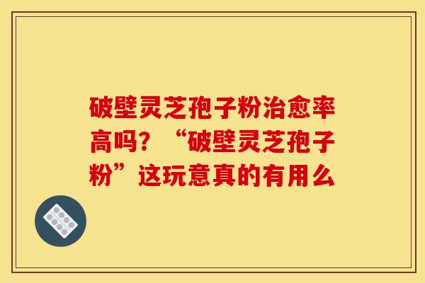 破壁灵芝孢子粉治愈率高吗?“破壁灵芝孢子粉”这玩意真的有用么