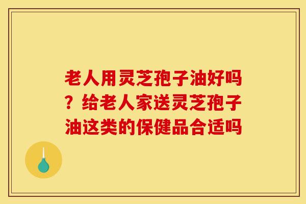 老人用灵芝孢子油好吗?给老人家送灵芝孢子油这类的保健品合适吗