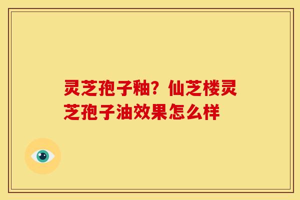 灵芝孢子釉？仙芝楼灵芝孢子油效果怎么样