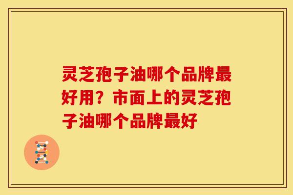 灵芝孢子油哪个品牌最好用?市面上的灵芝孢子油哪个品牌最好