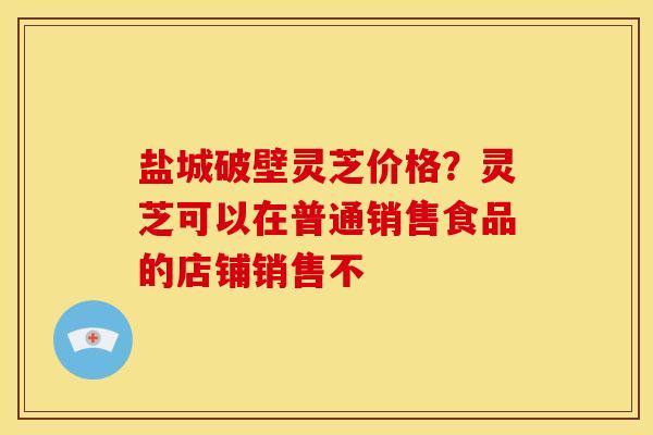 盐城破壁灵芝价格？灵芝可以在普通销售食品的店铺销售不
