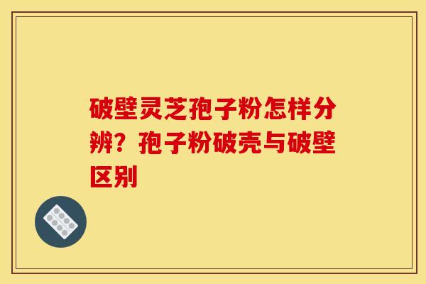 破壁灵芝孢子粉怎样分辨?孢子粉破壳与破壁区别