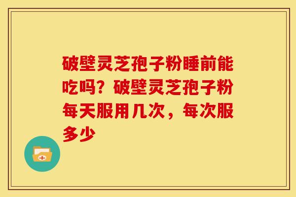破壁灵芝孢子粉睡前能吃吗?破壁灵芝孢子粉每天服用几次,每次服多少