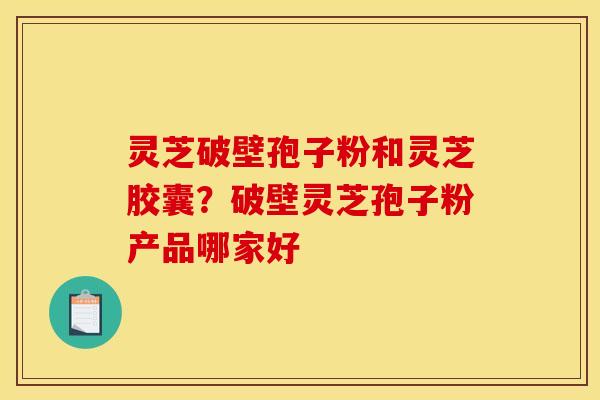 灵芝破壁孢子粉和灵芝胶囊？破壁灵芝孢子粉产品哪家好