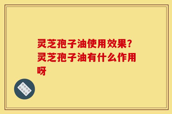 灵芝孢子油使用效果?灵芝孢子油有什么作用呀